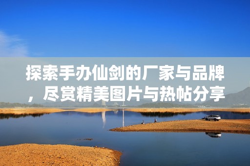 探索手辦仙劍的廠家與品牌，盡賞精美圖片與熱帖分享
