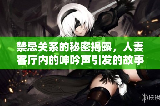 禁忌關系的秘密揭露，人妻客廳內的呻吟聲引發的故事