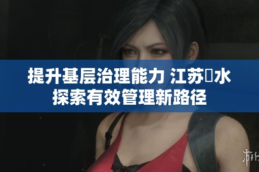 提升基層治理能力 江蘇氾水探索有效管理新路徑