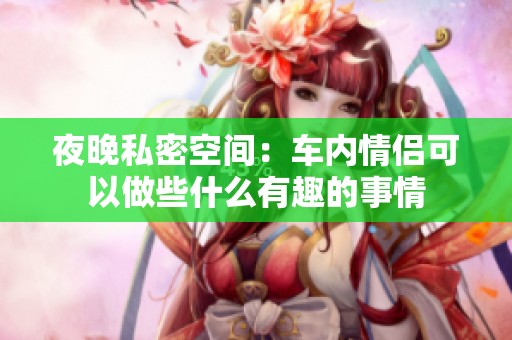 夜晚私密空間：車內情侶可以做些什么有趣的事情