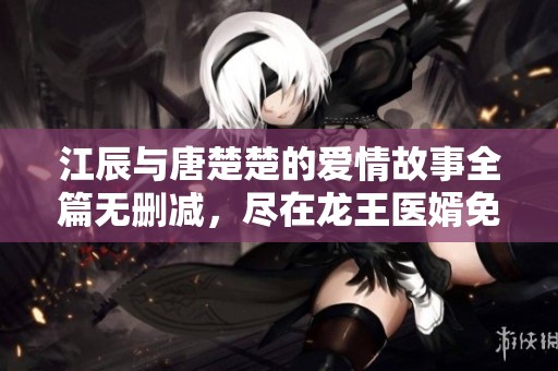 江辰與唐楚楚的愛情故事全篇無刪減，盡在龍王醫(yī)婿免費閱讀平臺