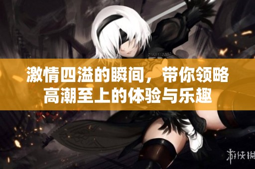 激情四溢的瞬間，帶你領略高潮至上的體驗與樂趣