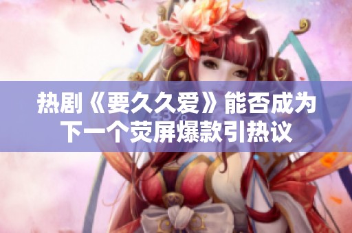 熱劇《要久久愛》能否成為下一個熒屏爆款引熱議