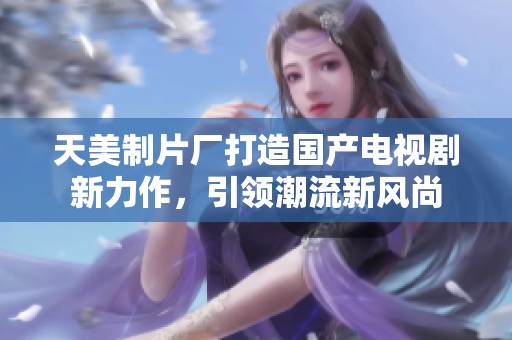 天美制片廠打造國產(chǎn)電視劇新力作，引領(lǐng)潮流新風(fēng)尚