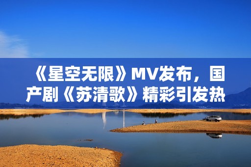 《星空無限》MV發(fā)布，國產(chǎn)劇《蘇清歌》精彩引發(fā)熱議