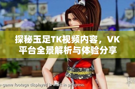 探秘玉足TK視頻內(nèi)容，VK平臺(tái)全景解析與體驗(yàn)分享