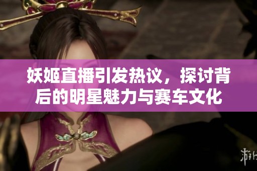 妖姬直播引發熱議，探討背后的明星魅力與賽車文化