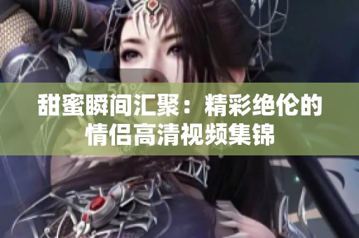 甜蜜瞬間匯聚：精彩絕倫的情侶高清視頻集錦