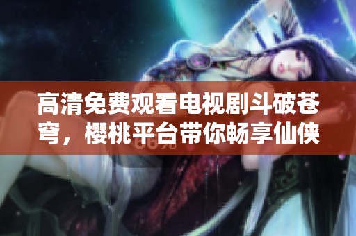 高清免費觀看電視劇斗破蒼穹，櫻桃平臺帶你暢享仙俠之旅