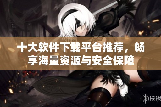 十大軟件下載平臺推薦，暢享海量資源與安全保障
