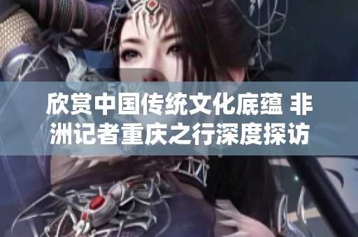 欣賞中國傳統文化底蘊 非洲記者重慶之行深度探訪
