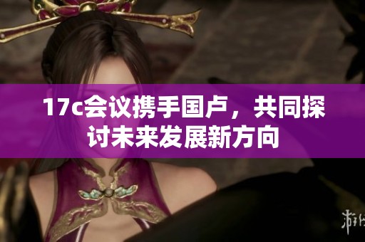 17c會議攜手國盧，共同探討未來發展新方向
