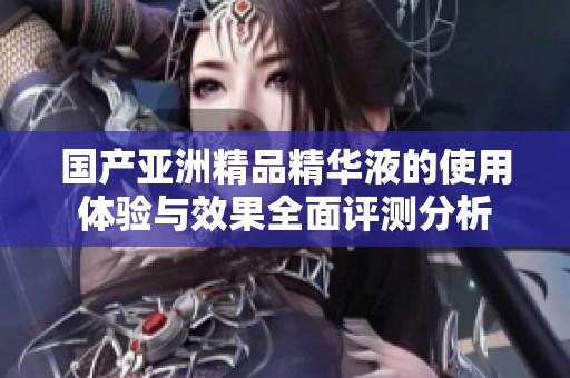 國產(chǎn)亞洲精品精華液的使用體驗(yàn)與效果全面評測分析