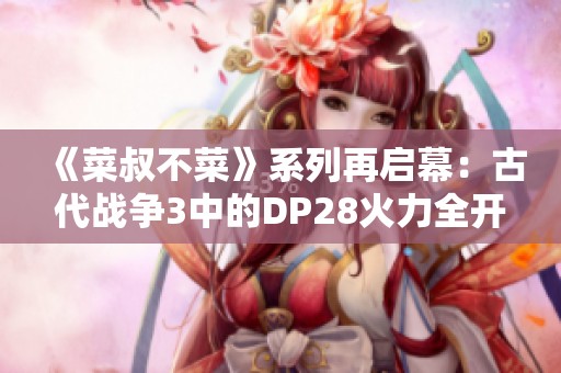 《菜叔不菜》系列再啟幕：古代戰(zhàn)爭3中的DP28火力全開！