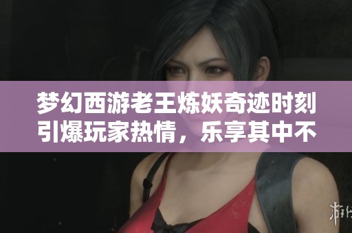 夢幻西游老王煉妖奇跡時刻引爆玩家熱情，樂享其中不再孤單