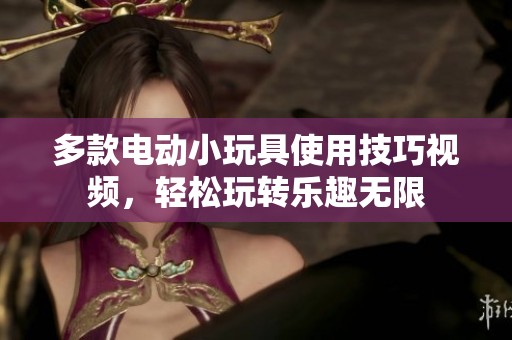 多款電動(dòng)小玩具使用技巧視頻，輕松玩轉(zhuǎn)樂趣無限