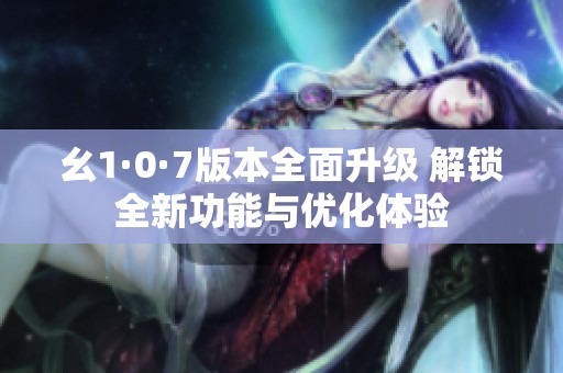 幺1·0·7版本全面升級 解鎖全新功能與優化體驗