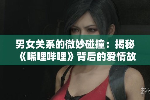 男女關系的微妙碰撞：揭秘《唏哩嗶哩》背后的愛情故事