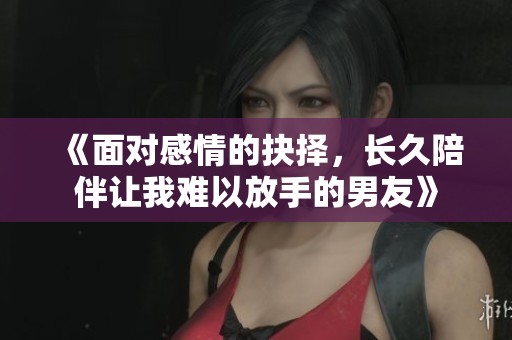 《面對感情的抉擇，長久陪伴讓我難以放手的男友》