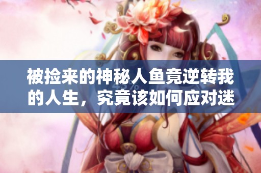 被撿來的神秘人魚竟逆轉我的人生，究竟該如何應對迷局