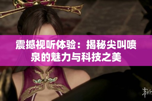 震撼視聽體驗：揭秘尖叫噴泉的魅力與科技之美