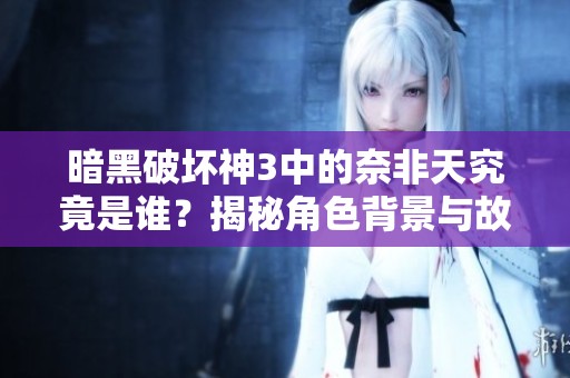暗黑破壞神3中的奈非天究竟是誰？揭秘角色背景與故事情節(jié)
