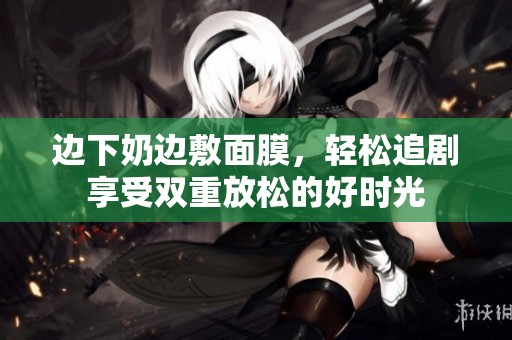 邊下奶邊敷面膜，輕松追劇享受雙重放松的好時(shí)光