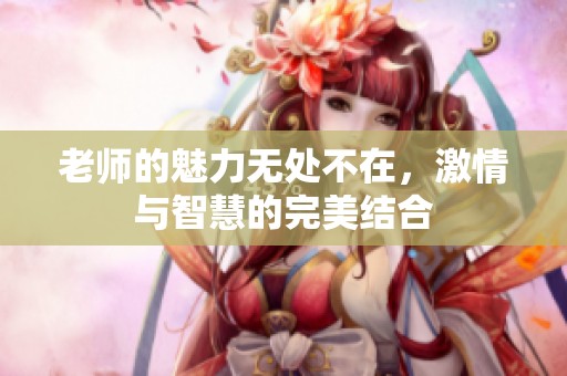 老師的魅力無(wú)處不在，激情與智慧的完美結(jié)合