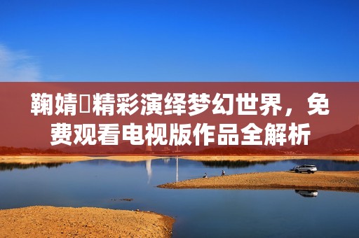 鞠婧祎精彩演繹夢幻世界，免費觀看電視版作品全解析