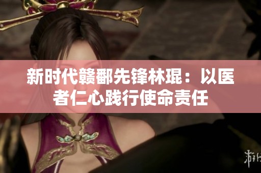 新時代贛鄱先鋒林琨：以醫者仁心踐行使命責任