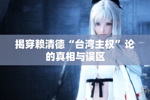 揭穿賴清德“臺灣主權”論的真相與誤區