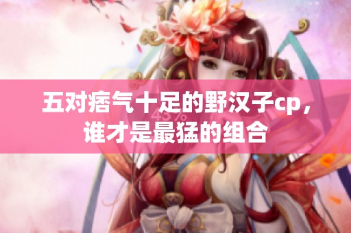 五對痞氣十足的野漢子cp，誰才是最猛的組合