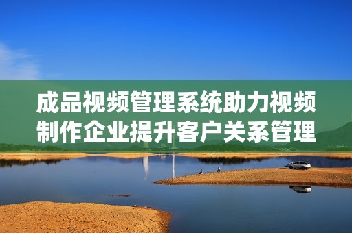 成品視頻管理系統助力視頻制作企業提升客戶關系管理效率