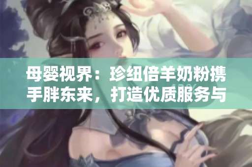 母嬰視界：珍紐倍羊奶粉攜手胖東來，打造優質服務與產品體驗