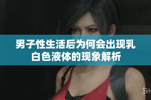 男子性生活后為何會出現乳白色液體的現象解析
