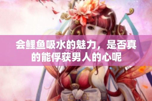 會鯉魚吸水的魅力，是否真的能俘獲男人的心呢