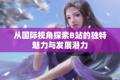 從國際視角探索B站的獨特魅力與發展潛力