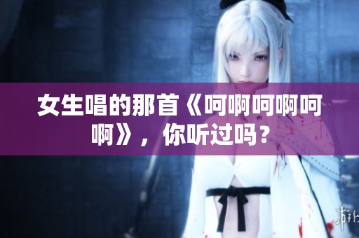 女生唱的那首《呵啊呵啊呵啊》，你聽過嗎？