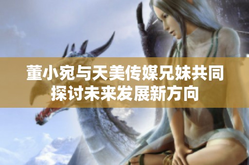 董小宛與天美傳媒兄妹共同探討未來發展新方向