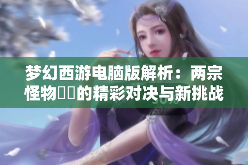 夢(mèng)幻西游電腦版解析：兩宗怪物變異的精彩對(duì)決與新挑戰(zhàn)