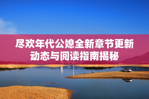 盡歡年代公媳全新章節更新動態與閱讀指南揭秘