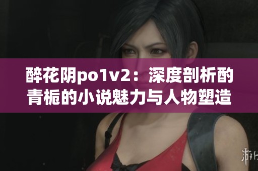 醉花陰po1v2：深度剖析酌青梔的小說魅力與人物塑造