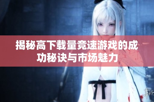 揭秘高下載量競速游戲的成功秘訣與市場魅力