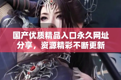 國產優質精品入口永久網址分享，資源精彩不斷更新