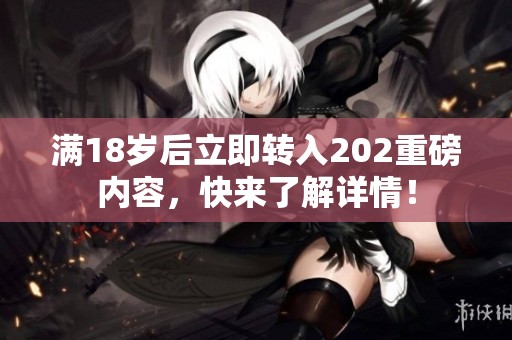 滿18歲后立即轉入202重磅內容，快來了解詳情！