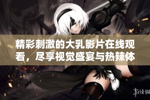 精彩刺激的大乳影片在線觀看，盡享視覺盛宴與熱辣體驗