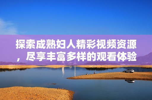 探索成熟婦人精彩視頻資源，盡享豐富多樣的觀看體驗