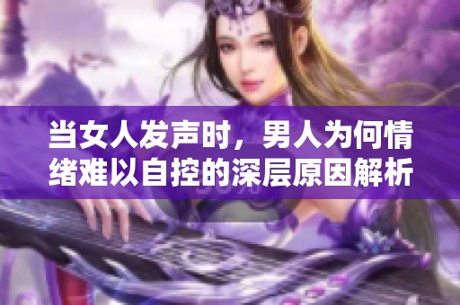 當女人發聲時，男人為何情緒難以自控的深層原因解析