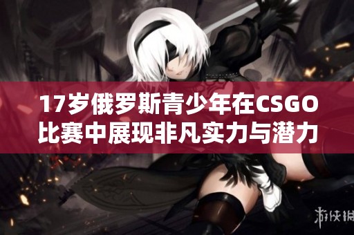 17歲俄羅斯青少年在CSGO比賽中展現非凡實力與潛力