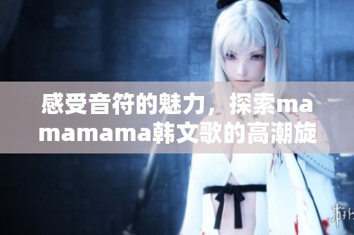 感受音符的魅力，探索mamamama韓文歌的高潮旋律